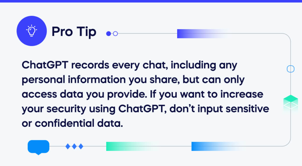 ChatGPT records every chat, including any personal information you share, but can only access data you provide. If you want to increase your security using ChatGPT, don’t input sensitive or confidential data
